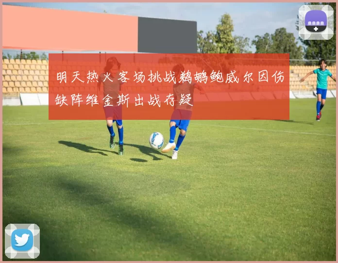 明天热火客场挑战鹈鹕鲍威尔因伤缺阵维金斯出战存疑