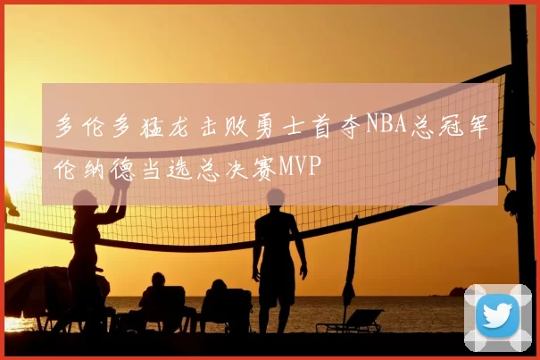 多伦多猛龙击败勇士首夺NBA总冠军伦纳德当选总决赛MVP