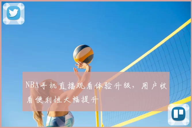 NBA手机直播观看体验升级，用户收看便利性大幅提升
