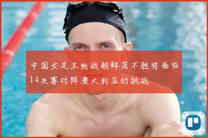 中国女足末轮战朝鲜若不胜将面临14决赛对阵澳大利亚的挑战
