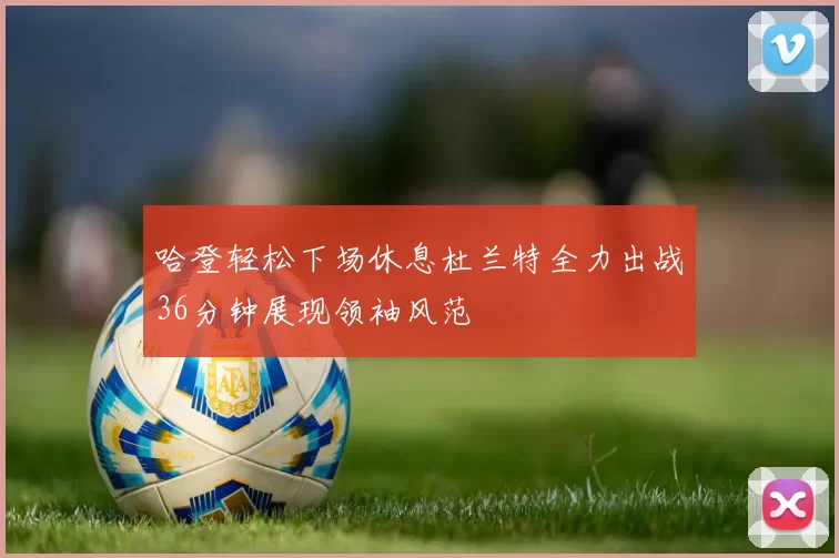 哈登轻松下场休息杜兰特全力出战36分钟展现领袖风范