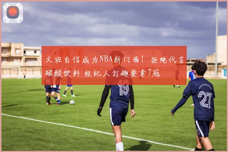 文班自信成为NBA新门面！拒绝代言碳酸饮料 经纪人打趣要拿7冠