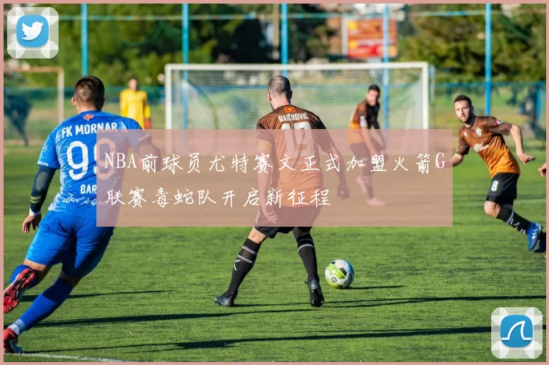 NBA前球员尤特赛文正式加盟火箭G联赛毒蛇队开启新征程