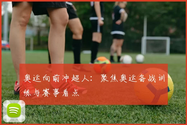 奥运向前冲超人：聚焦奥运备战训练与赛事看点