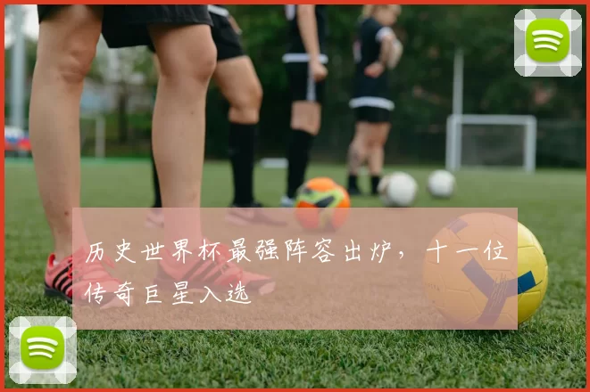 历史世界杯最强阵容出炉,十一位传奇巨星入选
