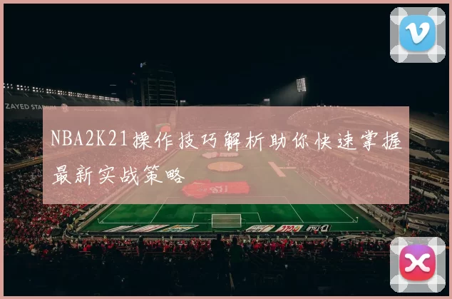 NBA2K21操作技巧解析助你快速掌握最新实战策略
