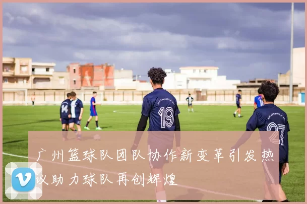 广州篮球队团队协作新变革引发热议助力球队再创辉煌