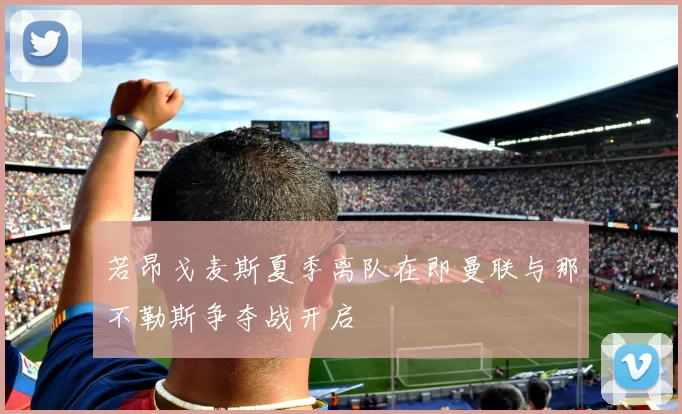 若昂戈麦斯夏季离队在即曼联与那不勒斯争夺战开启