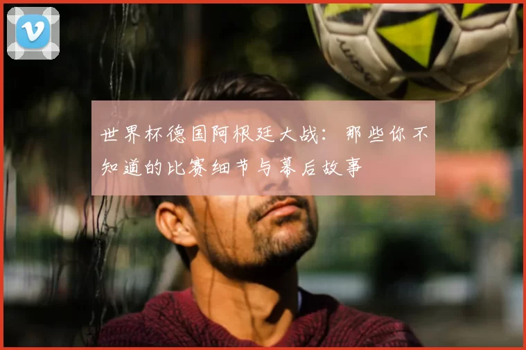 世界杯德国阿根廷大战:那些你不知道的比赛细节与幕后故事