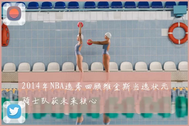 2014年NBA选秀回顾维金斯当选状元骑士队获未来核心