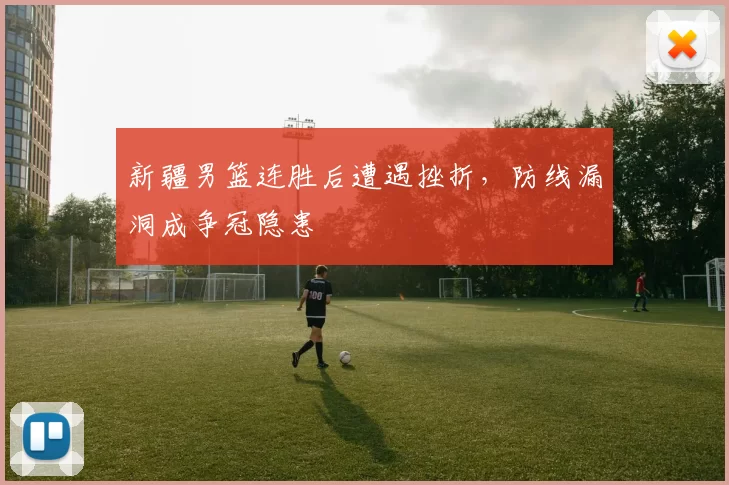 新疆男篮连胜后遭遇挫折,防线漏洞成争冠隐患