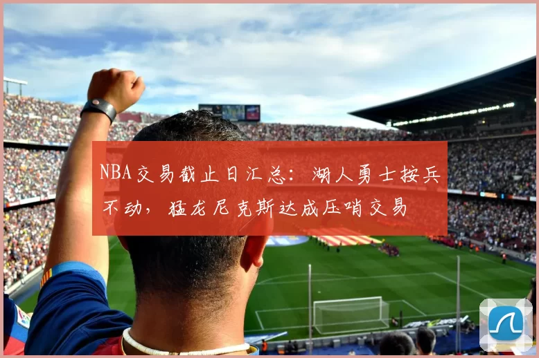 NBA交易截止日汇总:湖人勇士按兵不动,猛龙尼克斯达成压哨交易