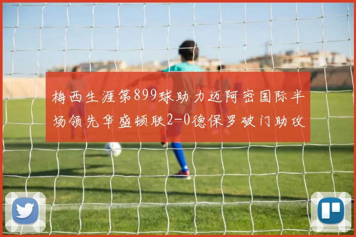 梅西生涯第899球助力迈阿密国际半场领先华盛顿联2-0德保罗破门助攻