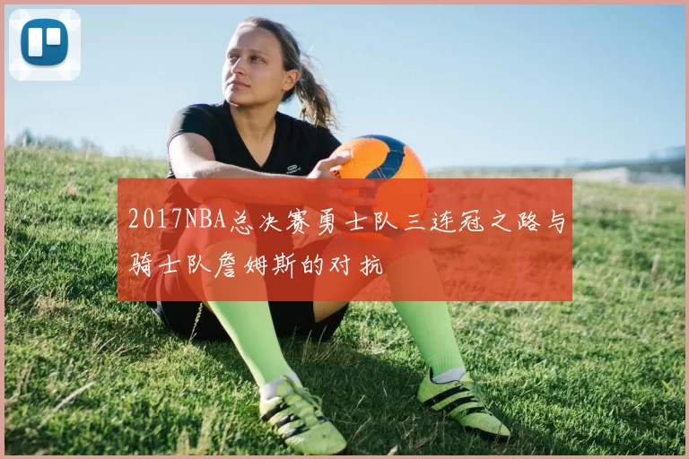 2017NBA总决赛勇士队三连冠之路与骑士队詹姆斯的对抗