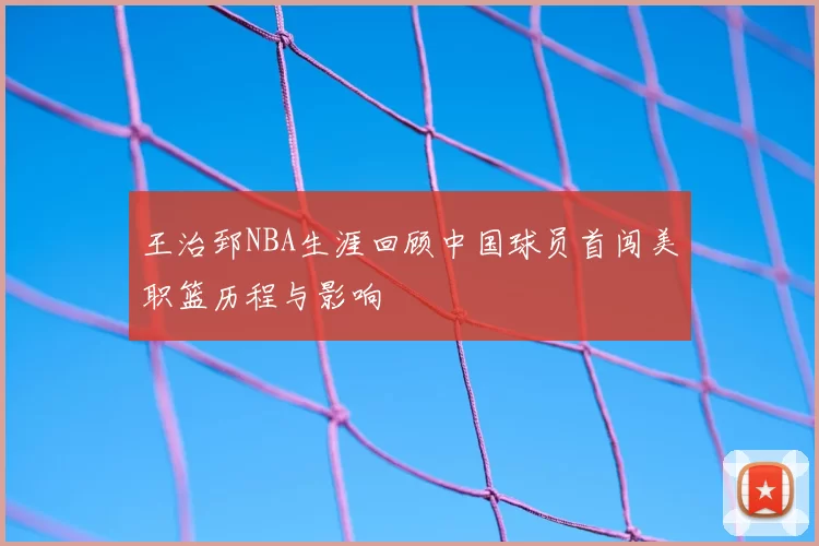 王治郅NBA生涯回顾中国球员首闯美职篮历程与影响