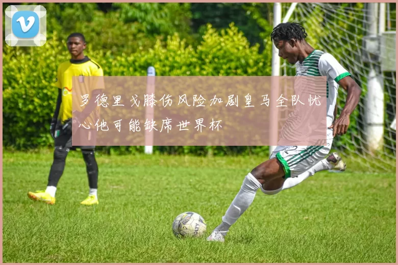 罗德里戈膝伤风险加剧皇马全队忧心他可能缺席世界杯