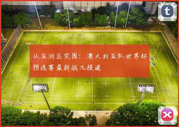 从亚洲区突围:澳大利亚队世界杯预选赛最新战况报道