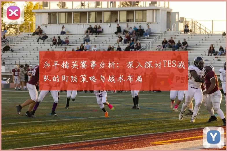 和平精英赛事分析:深入探讨TES战队的盯防策略与战术布局