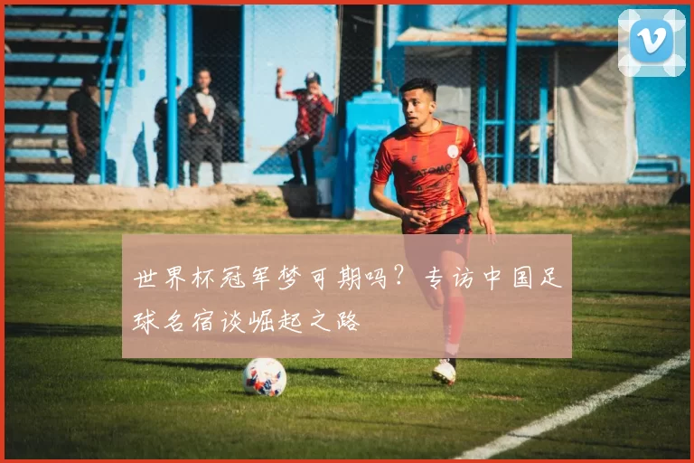世界杯冠军梦可期吗?专访中国足球名宿谈崛起之路
