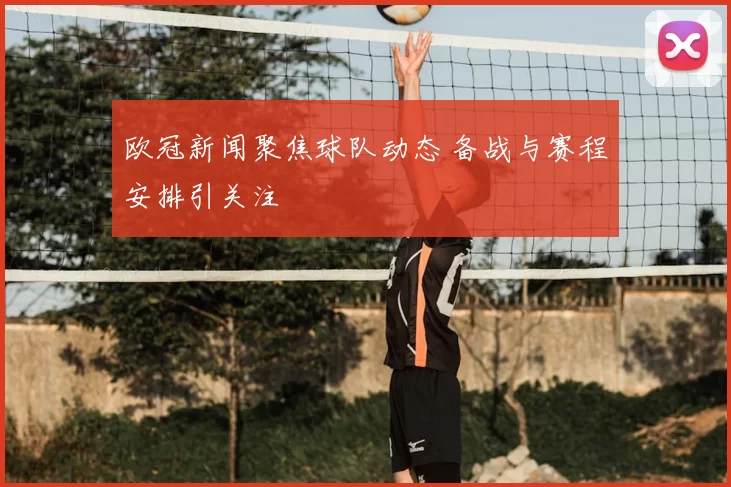 欧冠新闻聚焦球队动态 备战与赛程安排引关注
