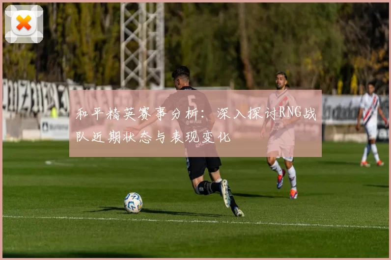 和平精英赛事分析:深入探讨RNG战队近期状态与表现变化