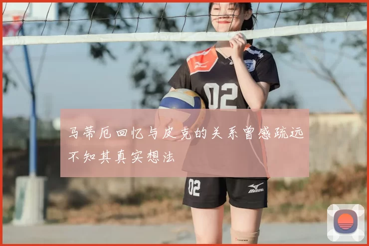 马蒂厄回忆与皮克的关系曾感疏远不知其真实想法