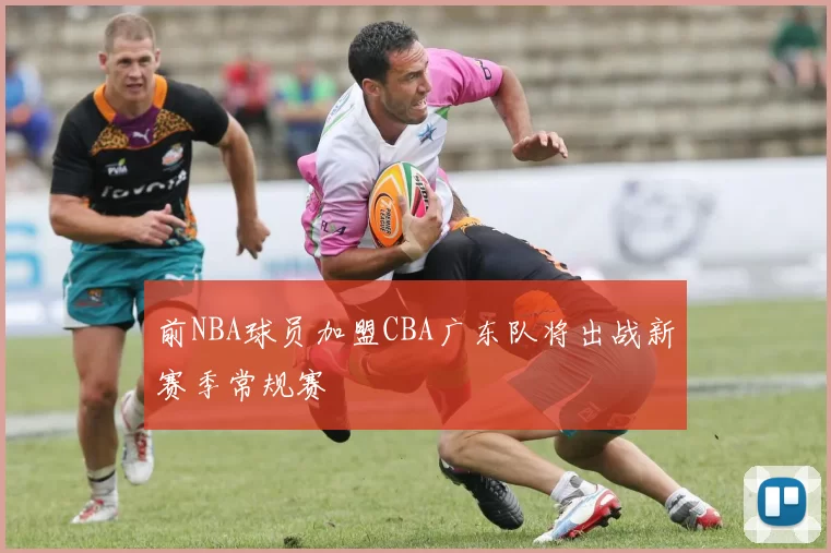 前NBA球员加盟CBA广东队将出战新赛季常规赛