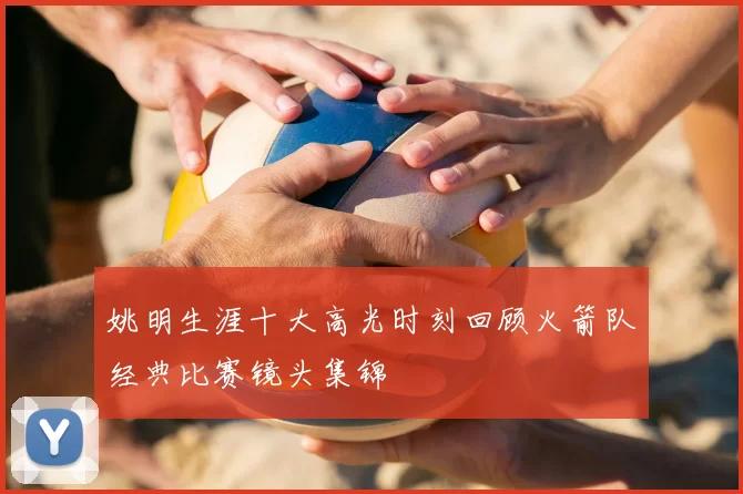 姚明生涯十大高光时刻回顾火箭队经典比赛镜头集锦