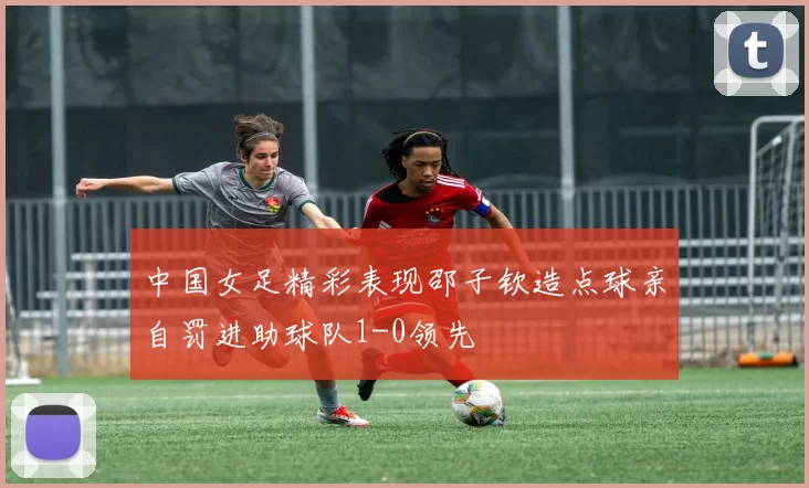中国女足精彩表现邵子钦造点球亲自罚进助球队1-0领先