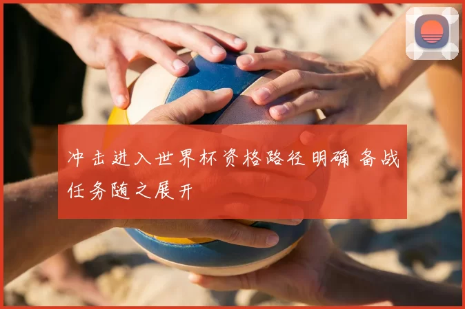 冲击进入世界杯资格路径明确 备战任务随之展开