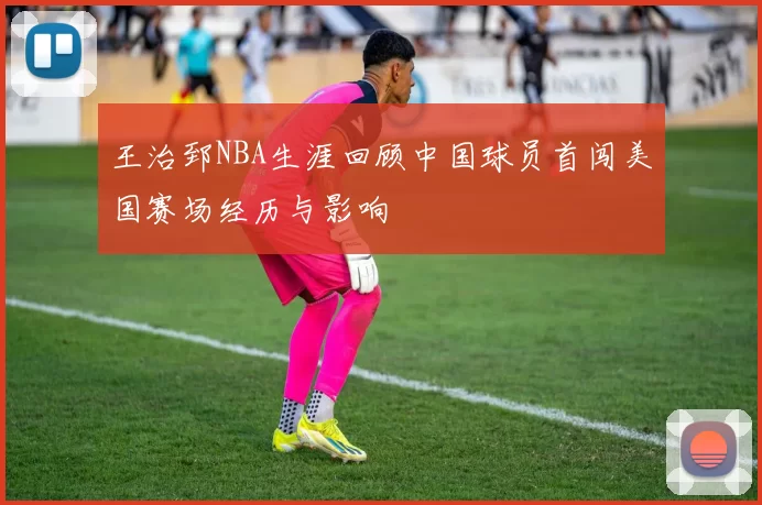 王治郅NBA生涯回顾中国球员首闯美国赛场经历与影响