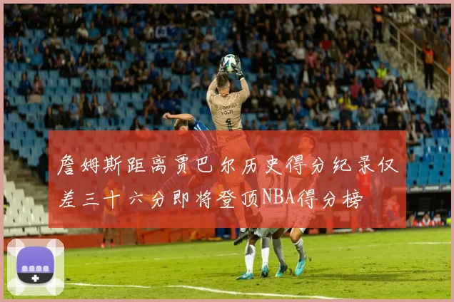 詹姆斯距离贾巴尔历史得分纪录仅差三十六分即将登顶NBA得分榜