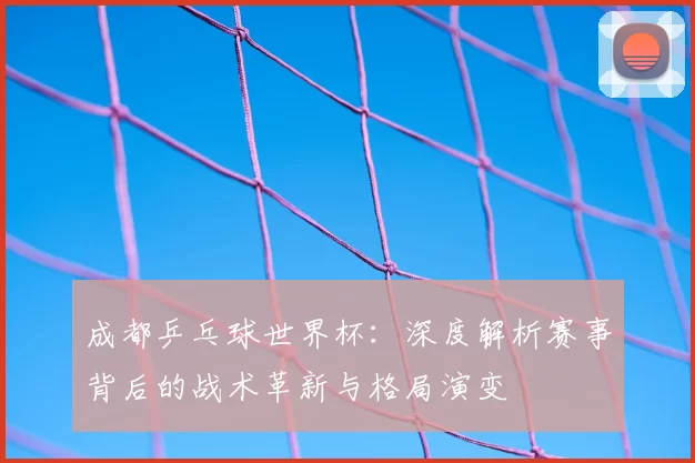 成都乒乓球世界杯：深度解析赛事背后的战术革新与格局演变