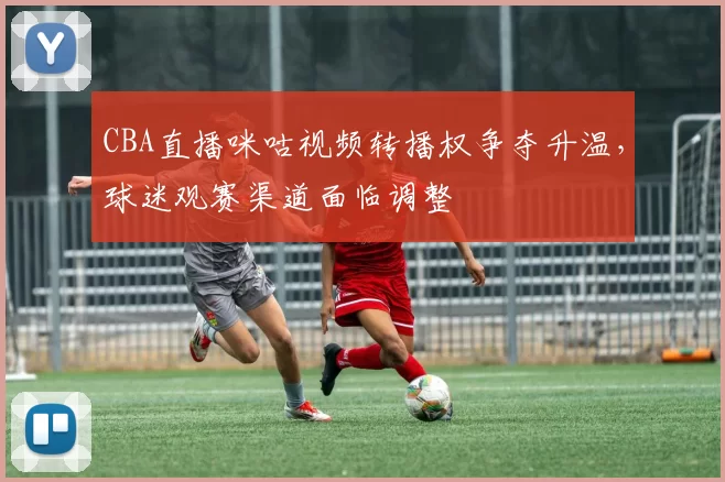 CBA直播咪咕视频转播权争夺升温，球迷观赛渠道面临调整