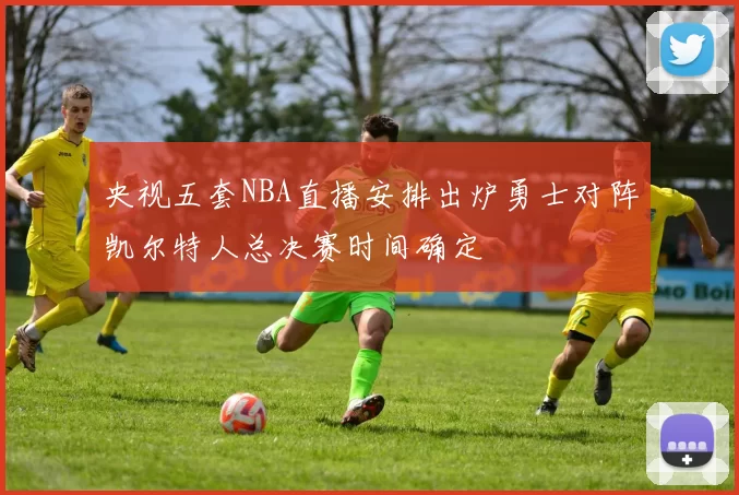 央视五套NBA直播安排出炉勇士对阵凯尔特人总决赛时间确定