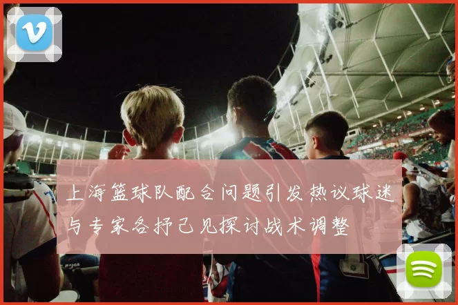 上海篮球队配合问题引发热议球迷与专家各抒己见探讨战术调整