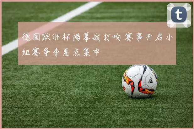 德国欧洲杯揭幕战打响 赛事开启小组赛争夺看点集中