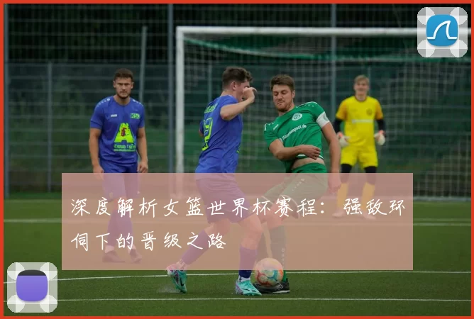 深度解析女篮世界杯赛程:强敌环伺下的晋级之路