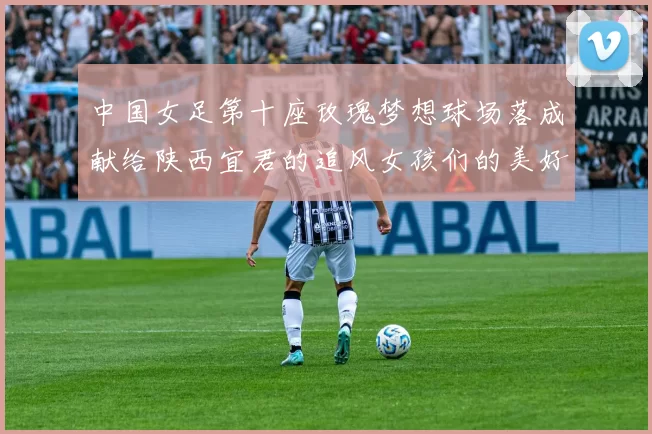 中国女足第十座玫瑰梦想球场落成献给陕西宜君的追风女孩们的美好祝福