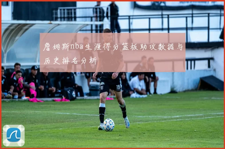 詹姆斯nba生涯得分篮板助攻数据与历史排名分析