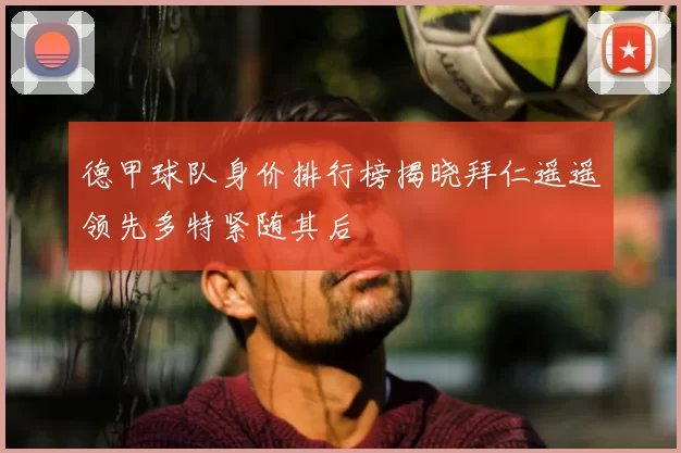 德甲球队身价排行榜揭晓拜仁遥遥领先多特紧随其后