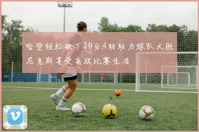 哈登轻松砍下20分4助助力球队大胜尼克斯享受高效比赛生活