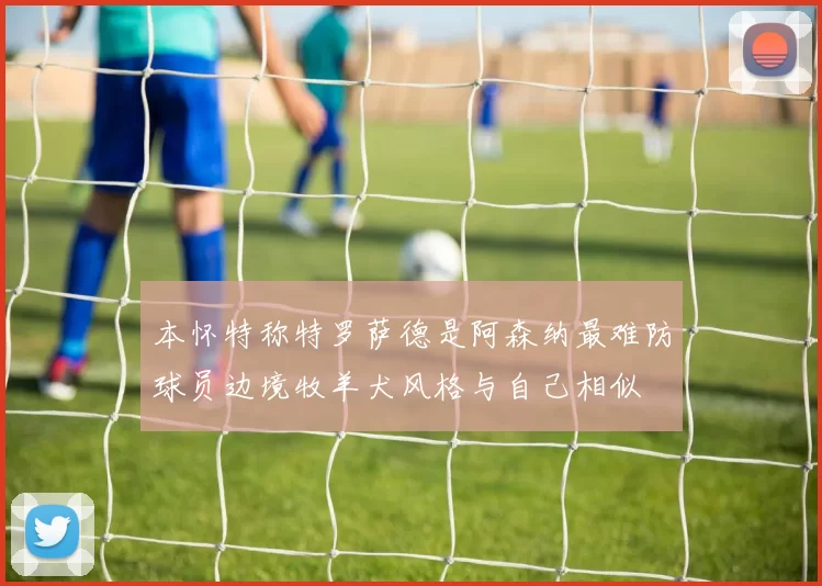 本怀特称特罗萨德是阿森纳最难防球员边境牧羊犬风格与自己相似
