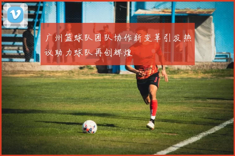 广州篮球队团队协作新变革引发热议助力球队再创辉煌