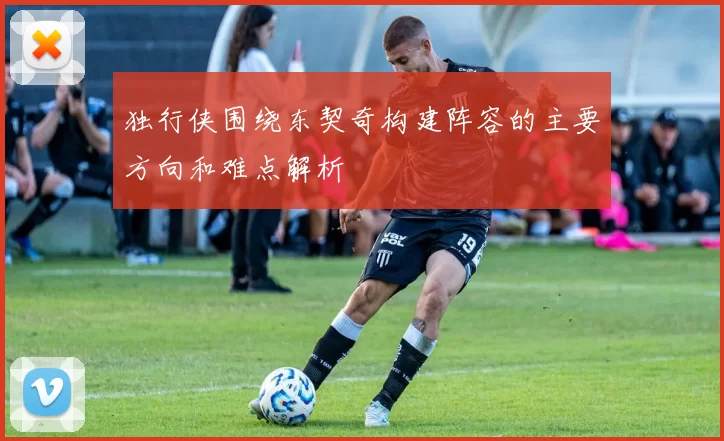 独行侠围绕东契奇构建阵容的主要方向和难点解析
