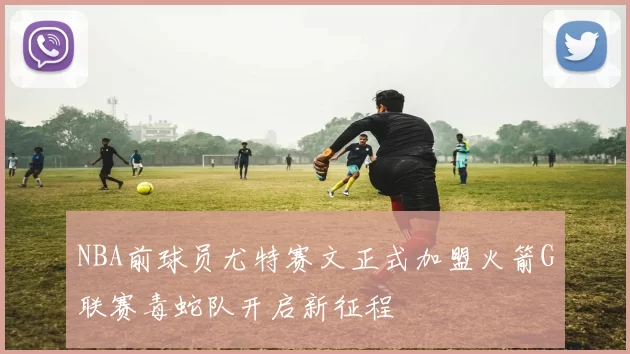 NBA前球员尤特赛文正式加盟火箭G联赛毒蛇队开启新征程