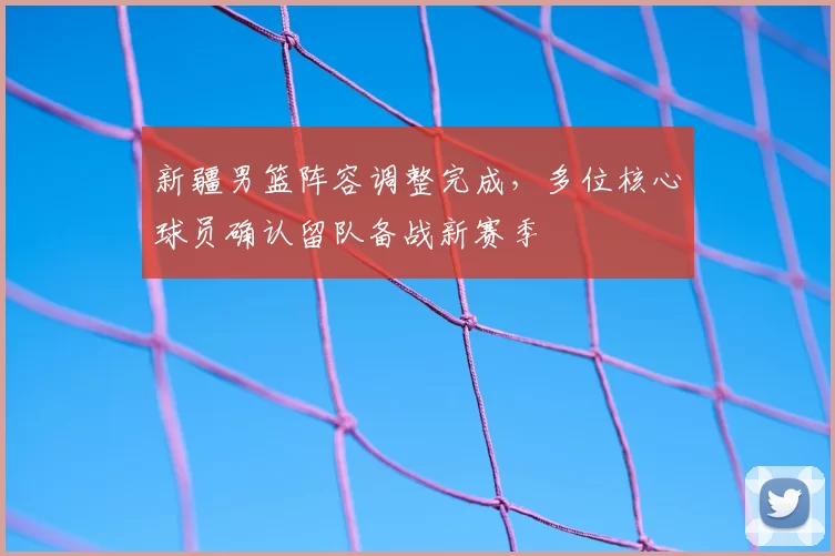 新疆男篮阵容调整完成,多位核心球员确认留队备战新赛季