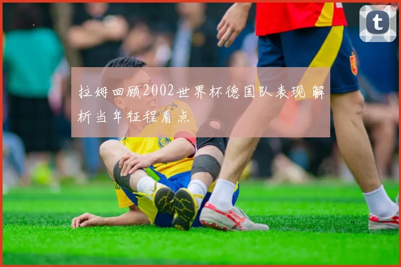 拉姆回顾2002世界杯德国队表现 解析当年征程看点