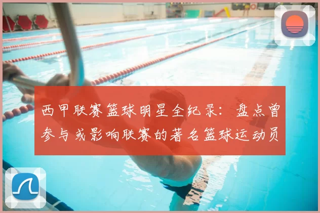 西甲联赛篮球明星全纪录：盘点曾参与或影响联赛的著名篮球运动员