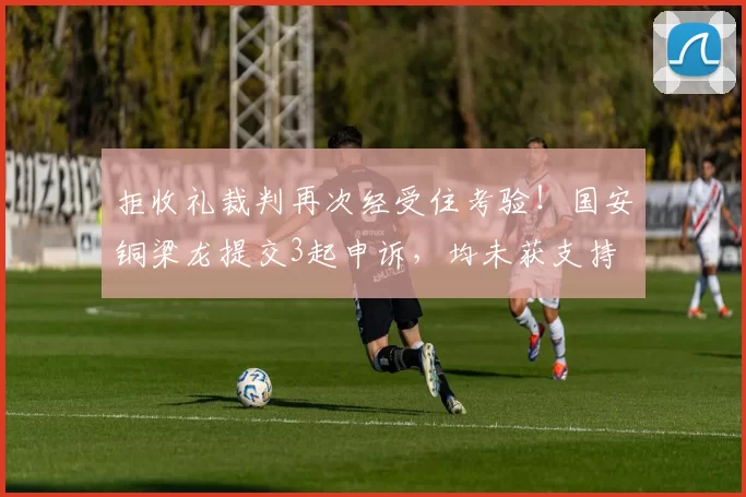拒收礼裁判再次经受住考验!国安铜梁龙提交3起申诉,均未获支持